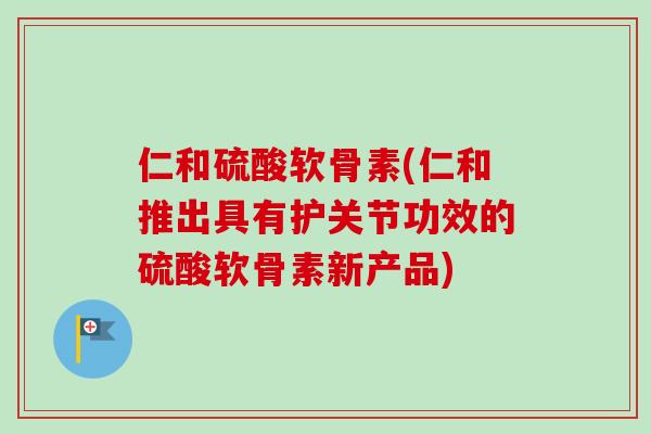 仁和硫酸软骨素(仁和推出具有护关节功效的硫酸软骨素新产品)