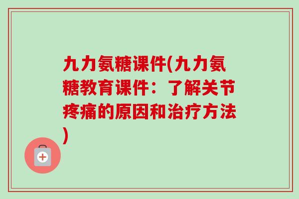 九力氨糖课件(九力氨糖教育课件：了解关节疼痛的原因和治疗方法)