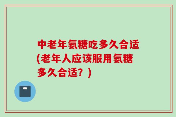 中老年氨糖吃多久合适(老年人应该服用氨糖多久合适？)