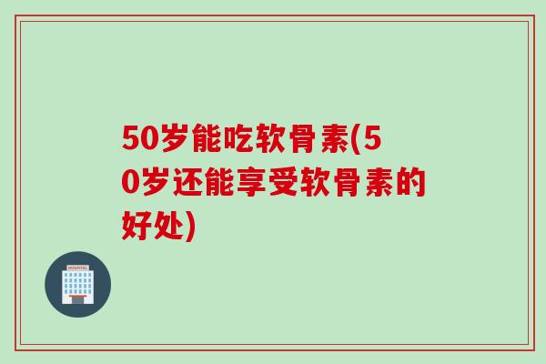 50岁能吃软骨素(50岁还能享受软骨素的好处)