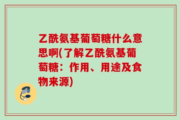 乙酰氨基葡萄糖什么意思啊(了解乙酰氨基葡萄糖：作用、用途及食物来源)