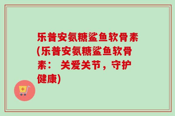 乐普安氨糖鲨鱼软骨素(乐普安氨糖鲨鱼软骨素： 关爱关节，守护健康)
