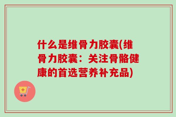 什么是维骨力胶囊(维骨力胶囊：关注骨骼健康的首选营养补充品)