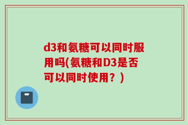 d3和氨糖可以同时服用吗(氨糖和D3是否可以同时使用？)