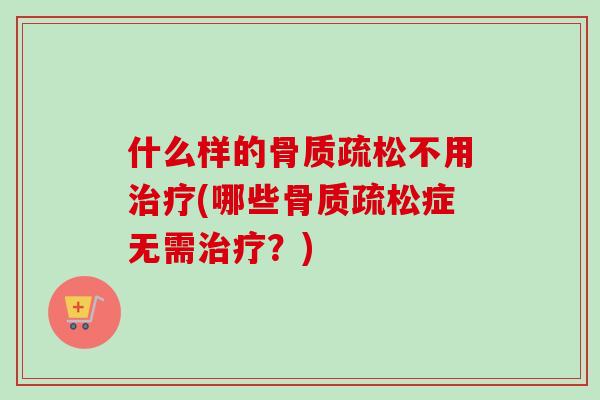 什么样的骨质疏松不用治疗(哪些骨质疏松症无需治疗？)