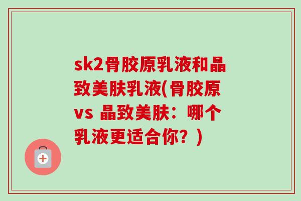 sk2骨胶原乳液和晶致美肤乳液(骨胶原 vs 晶致美肤：哪个乳液更适合你？)
