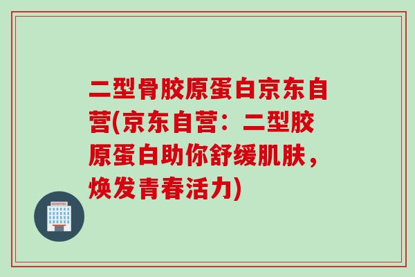 二型骨胶原蛋白京东自营(京东自营：二型胶原蛋白助你舒缓肌肤，焕发青春活力)