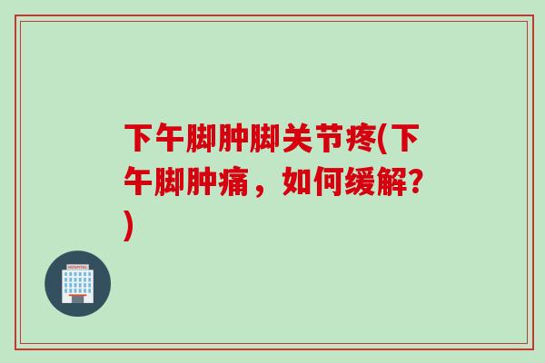 下午脚肿脚关节疼(下午脚肿痛，如何缓解？)