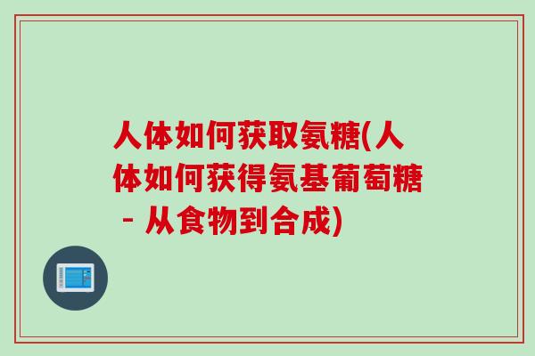 人体如何获取氨糖(人体如何获得氨基葡萄糖 - 从食物到合成)