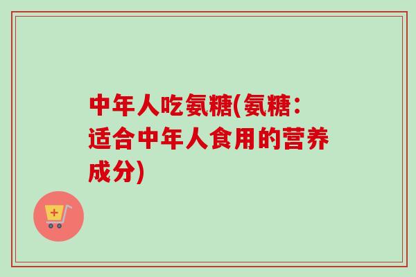中年人吃氨糖(氨糖：适合中年人食用的营养成分)