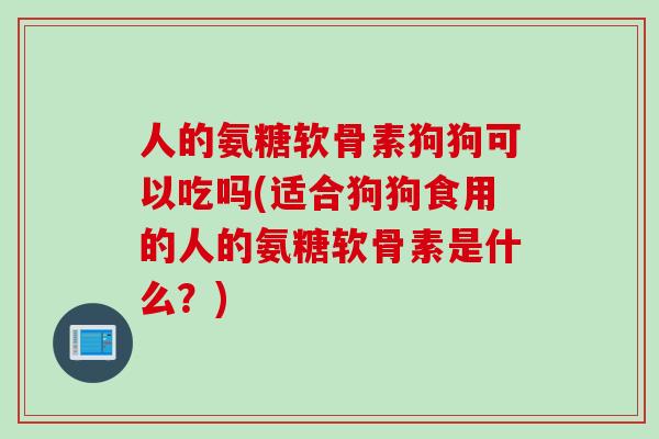 人的氨糖软骨素狗狗可以吃吗(适合狗狗食用的人的氨糖软骨素是什么？)