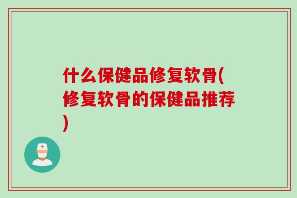 什么保健品修复软骨(修复软骨的保健品推荐)