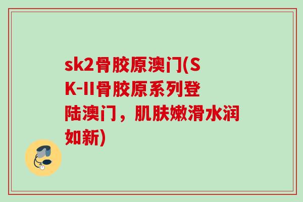 sk2骨胶原澳门(SK-II骨胶原系列登陆澳门，肌肤嫩滑水润如新)