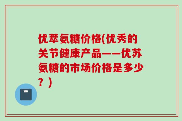 优萃氨糖价格(优秀的关节健康产品——优苏氨糖的市场价格是多少？)