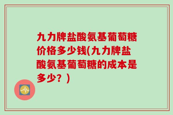 九力牌盐酸氨基葡萄糖价格多少钱(九力牌盐酸氨基葡萄糖的成本是多少？)