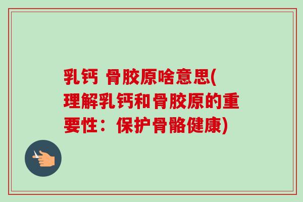 乳钙 骨胶原啥意思(理解乳钙和骨胶原的重要性：保护骨骼健康)