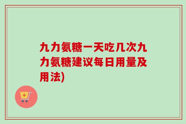 九力氨糖一天吃几次九力氨糖建议每日用量及用法)