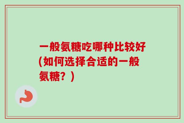 一般氨糖吃哪种比较好(如何选择合适的一般氨糖?) 一般氨糖吃哪种比较好(如何选择合适的一般氨糖?)