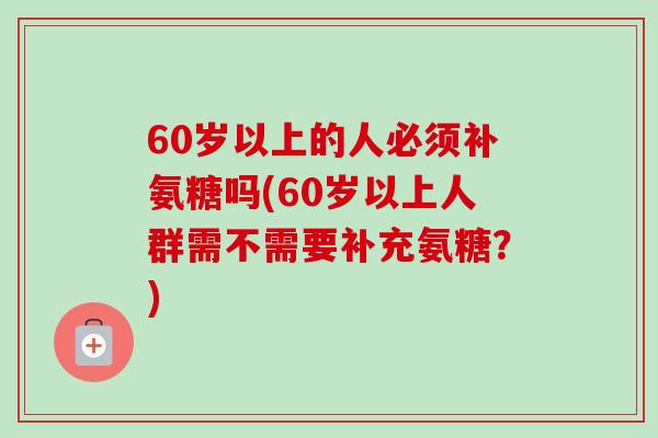 60岁以上的人必须补氨糖吗(60岁以上人群需不需要补充氨糖？)