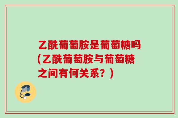 乙酰葡萄胺是葡萄糖吗(乙酰葡萄胺与葡萄糖之间有何关系?) 乙酰葡萄胺是葡萄糖吗(乙酰葡萄胺与葡萄糖之间有何关系?)