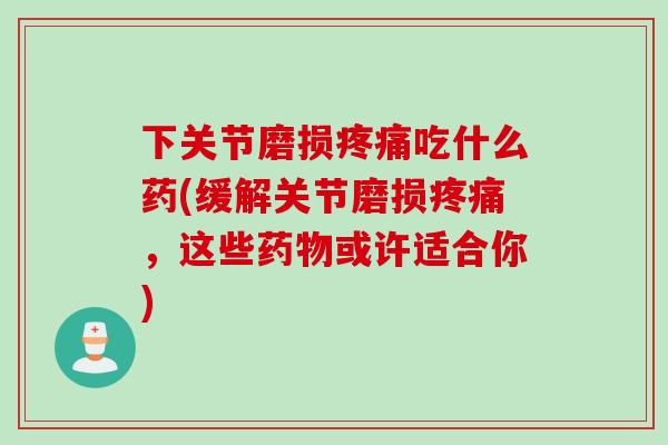 下关节磨损疼痛吃什么药(缓解关节磨损疼痛，这些药物或许适合你)