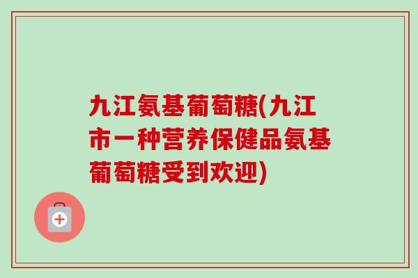 九江氨基葡萄糖(九江市一种营养保健品氨基葡萄糖受到欢迎)