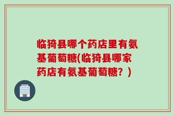 临猗县哪个药店里有氨基葡萄糖(临猗县哪家药店有氨基葡萄糖？)