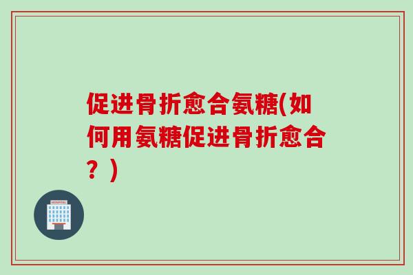 促进骨折愈合氨糖(如何用氨糖促进骨折愈合？)