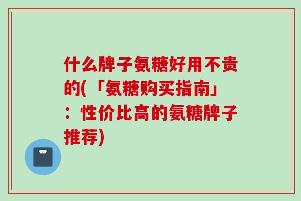 什么牌子氨糖好用不贵的(「氨糖购买指南」：性价比高的氨糖牌子推荐)
