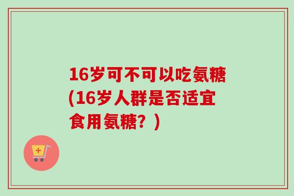 16岁可不可以吃氨糖(16岁人群是否适宜食用氨糖？)