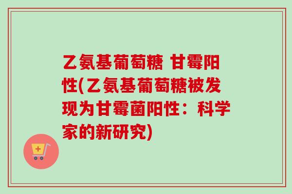 乙氨基葡萄糖 甘霉阳性(乙氨基葡萄糖被发现为甘霉菌阳性：科学家的新研究)
