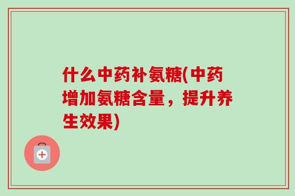 什么中药补氨糖(中药增加氨糖含量，提升养生效果)