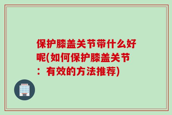 保护膝盖关节带什么好呢(如何保护膝盖关节：有效的方法推荐)