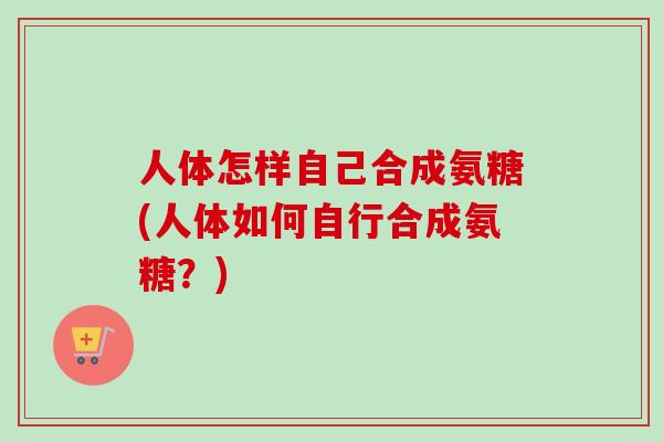 人体怎样自己合成氨糖(人体如何自行合成氨糖？)