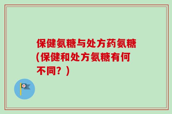 保健氨糖与处方药氨糖(保健和处方氨糖有何不同？)