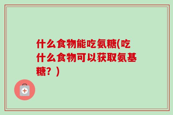 什么食物能吃氨糖(吃什么食物可以获取氨基糖？)