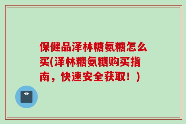 保健品泽林糖氨糖怎么买(泽林糖氨糖购买指南，快速安全获取！)