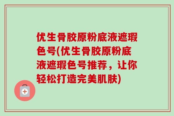 优生骨胶原粉底液遮瑕色号(优生骨胶原粉底液遮瑕色号推荐，让你轻松打造完美肌肤)