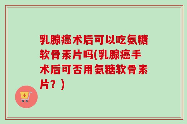 乳腺癌术后可以吃氨糖软骨素片吗(乳腺癌手术后可否用氨糖软骨素片？)