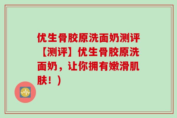 优生骨胶原洗面奶测评【测评】优生骨胶原洗面奶，让你拥有嫩滑肌肤！)