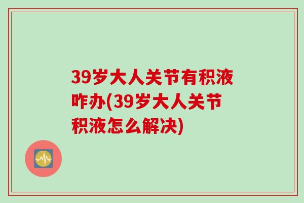 39岁大人关节有积液咋办(39岁大人关节积液怎么解决)