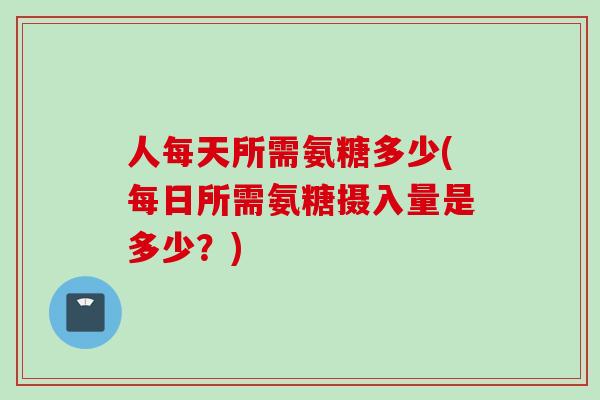 人每天所需氨糖多少(每日所需氨糖摄入量是多少？)