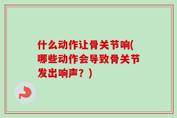 什么动作让骨关节响(哪些动作会导致骨关节发出响声？)