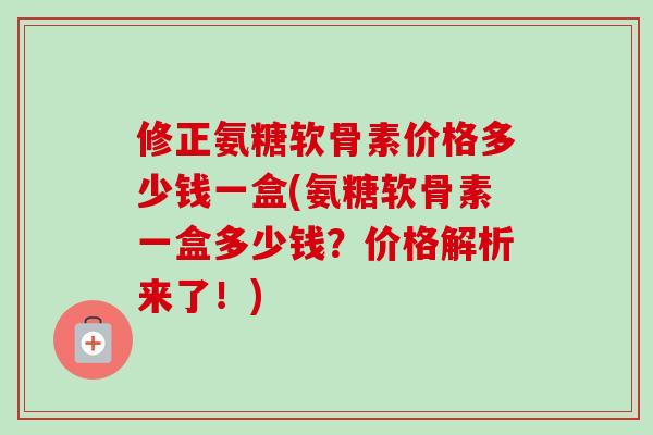 修正氨糖软骨素价格多少钱一盒(氨糖软骨素一盒多少钱？价格解析来了！)