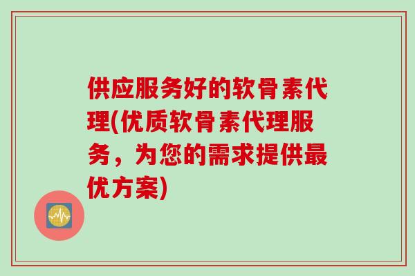 供应服务好的软骨素代理(优质软骨素代理服务，为您的需求提供最优方案)