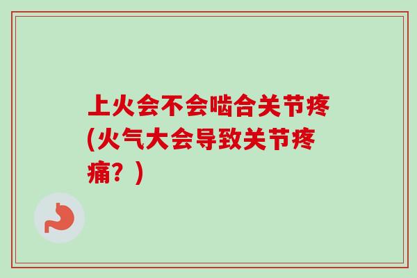 上火会不会啮合关节疼(火气大会导致关节疼痛？)