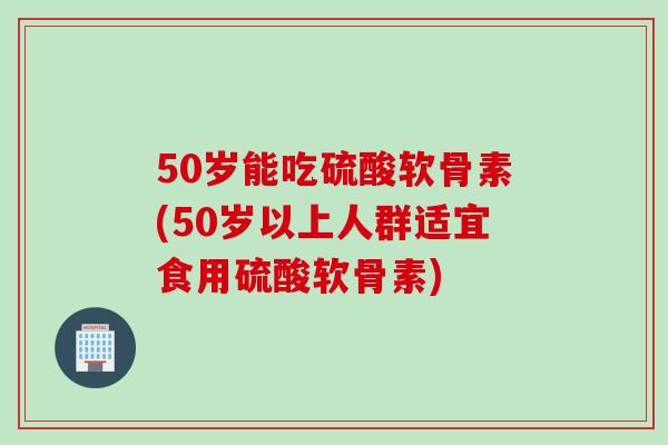 50岁能吃硫酸软骨素(50岁以上人群适宜食用硫酸软骨素)