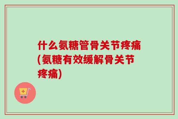 什么氨糖管骨关节疼痛(氨糖有效缓解骨关节疼痛)