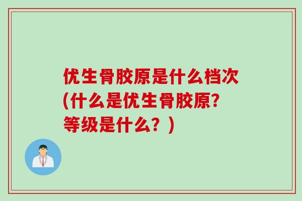 优生骨胶原是什么档次(什么是优生骨胶原？等级是什么？)