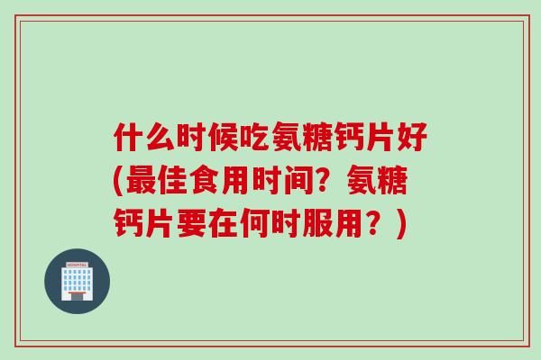 什么时候吃氨糖钙片好(最佳食用时间？氨糖钙片要在何时服用？)